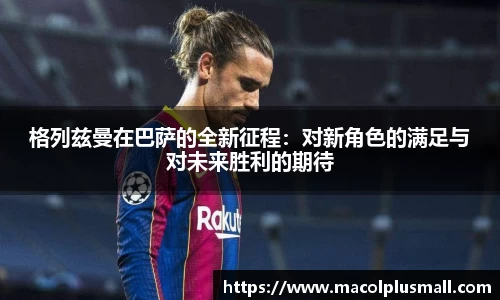 格列兹曼在巴萨的全新征程：对新角色的满足与对未来胜利的期待