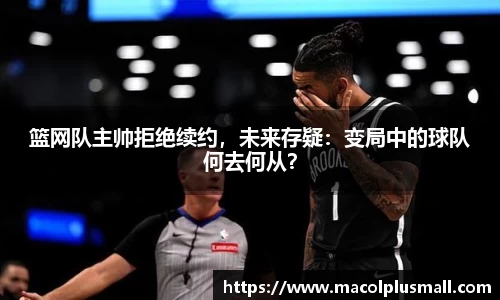 篮网队主帅拒绝续约，未来存疑：变局中的球队何去何从？