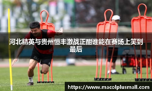 河北精英与贵州恒丰激战正酣谁能在赛场上笑到最后